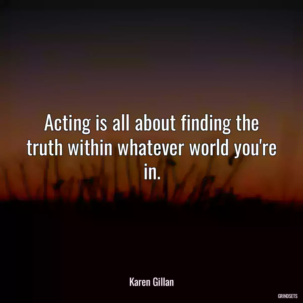 Acting is all about finding the truth within whatever world you\'re in.