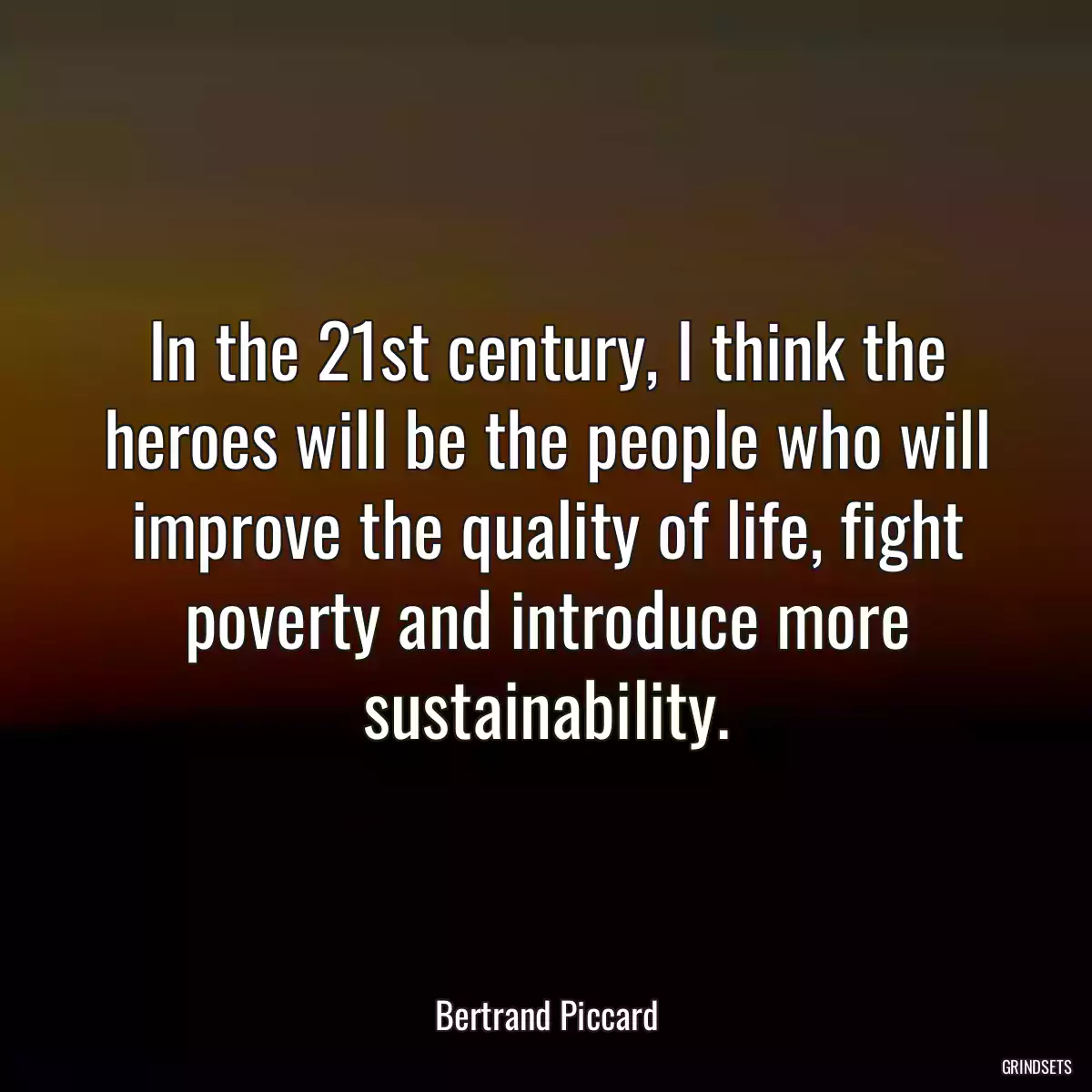 In the 21st century, I think the heroes will be the people who will improve the quality of life, fight poverty and introduce more sustainability.