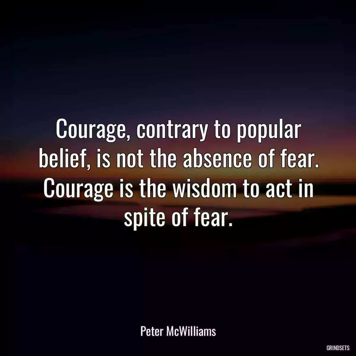 Courage, contrary to popular belief, is not the absence of fear. Courage is the wisdom to act in spite of fear.