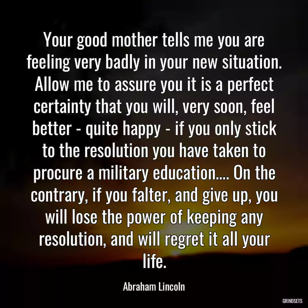 Your good mother tells me you are feeling very badly in your new situation. Allow me to assure you it is a perfect certainty that you will, very soon, feel better - quite happy - if you only stick to the resolution you have taken to procure a military education.... On the contrary, if you falter, and give up, you will lose the power of keeping any resolution, and will regret it all your life.