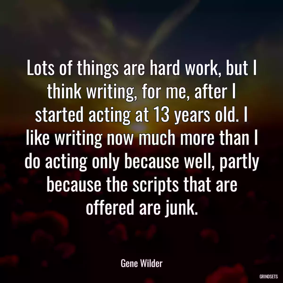 Lots of things are hard work, but I think writing, for me, after I started acting at 13 years old. I like writing now much more than I do acting only because well, partly because the scripts that are offered are junk.