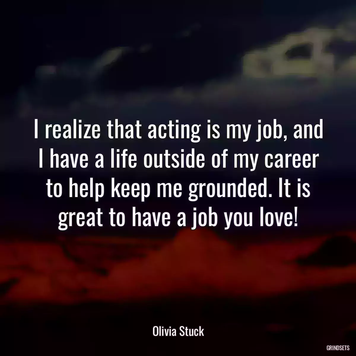 I realize that acting is my job, and I have a life outside of my career to help keep me grounded. It is great to have a job you love!