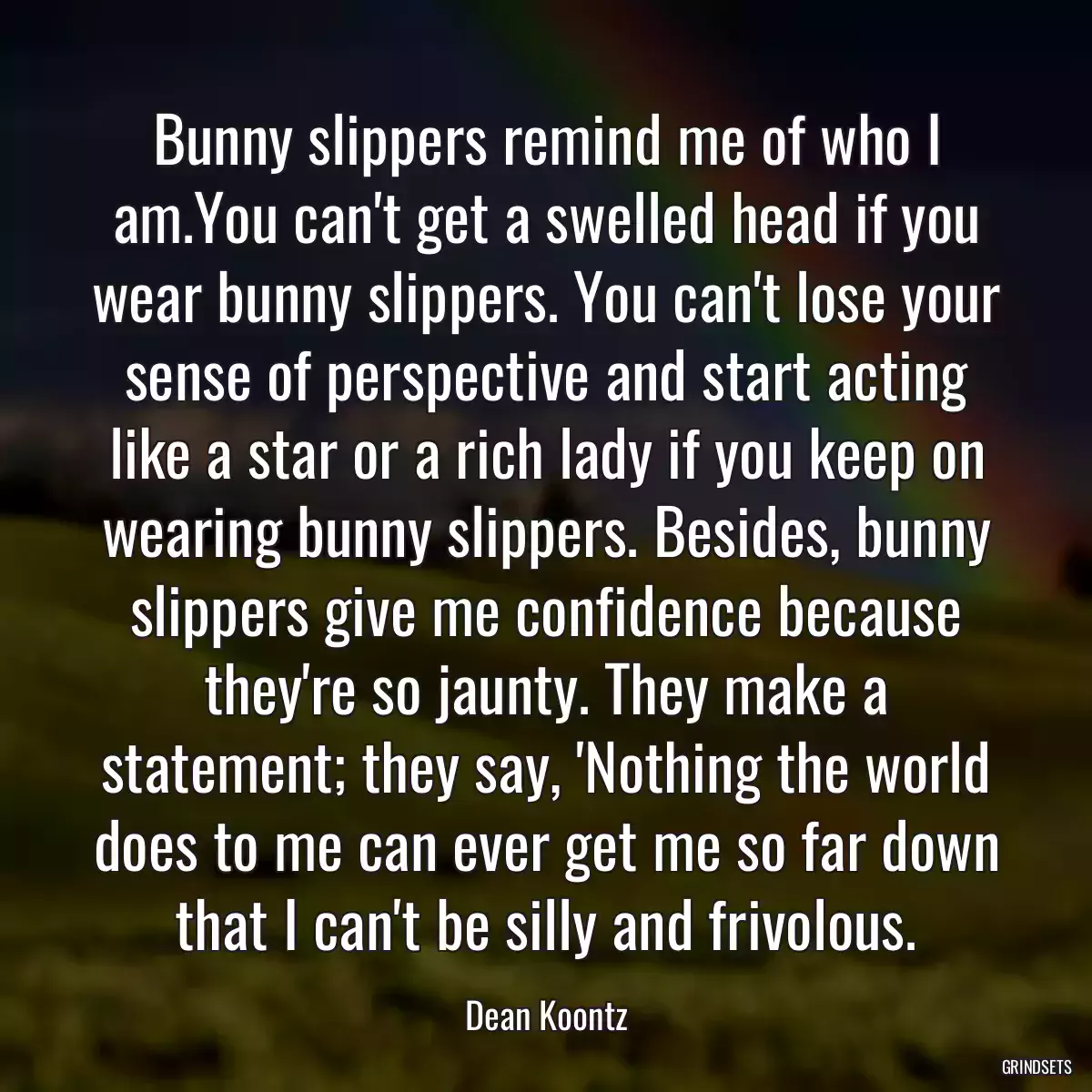 Bunny slippers remind me of who I am.You can\'t get a swelled head if you wear bunny slippers. You can\'t lose your sense of perspective and start acting like a star or a rich lady if you keep on wearing bunny slippers. Besides, bunny slippers give me confidence because they\'re so jaunty. They make a statement; they say, \'Nothing the world does to me can ever get me so far down that I can\'t be silly and frivolous.