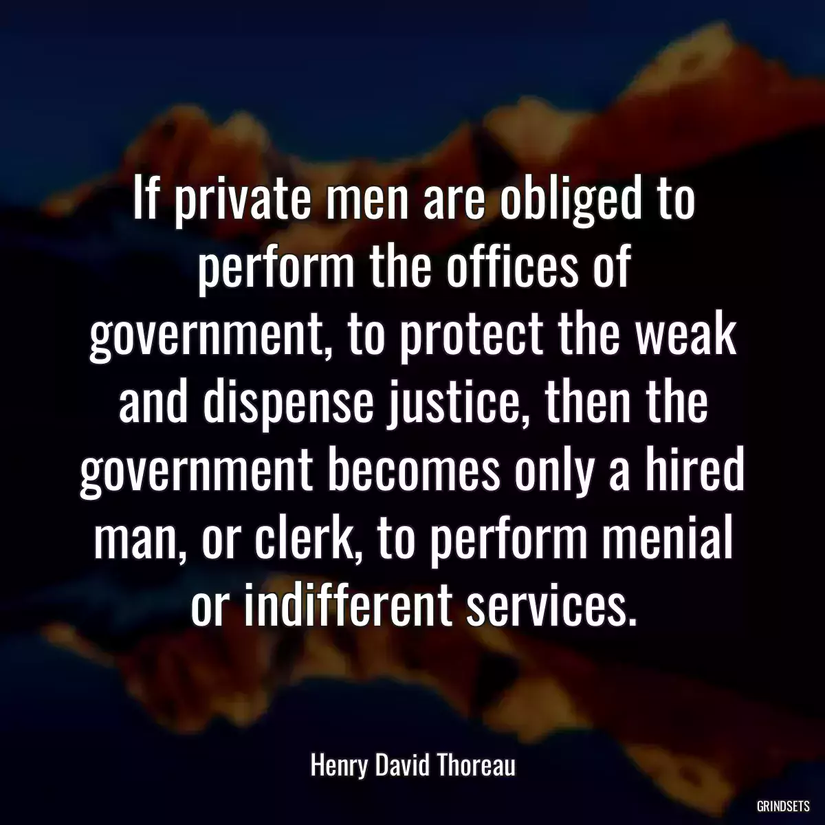 If private men are obliged to perform the offices of government, to protect the weak and dispense justice, then the government becomes only a hired man, or clerk, to perform menial or indifferent services.