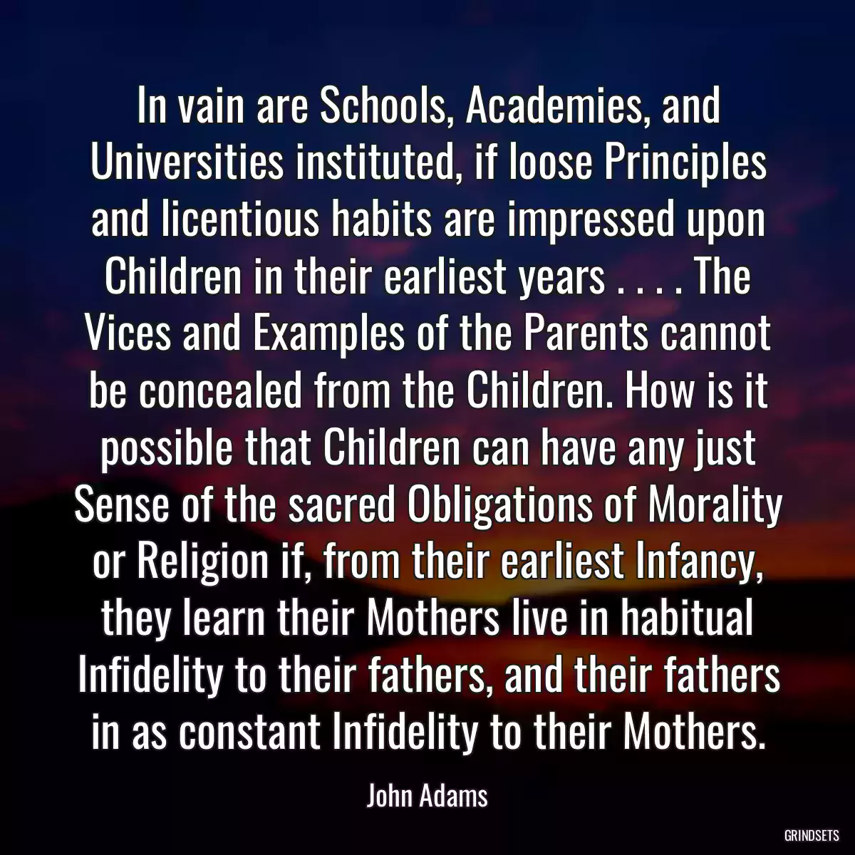 In vain are Schools, Academies, and Universities instituted, if loose Principles and licentious habits are impressed upon Children in their earliest years . . . . The Vices and Examples of the Parents cannot be concealed from the Children. How is it possible that Children can have any just Sense of the sacred Obligations of Morality or Religion if, from their earliest Infancy, they learn their Mothers live in habitual Infidelity to their fathers, and their fathers in as constant Infidelity to their Mothers.