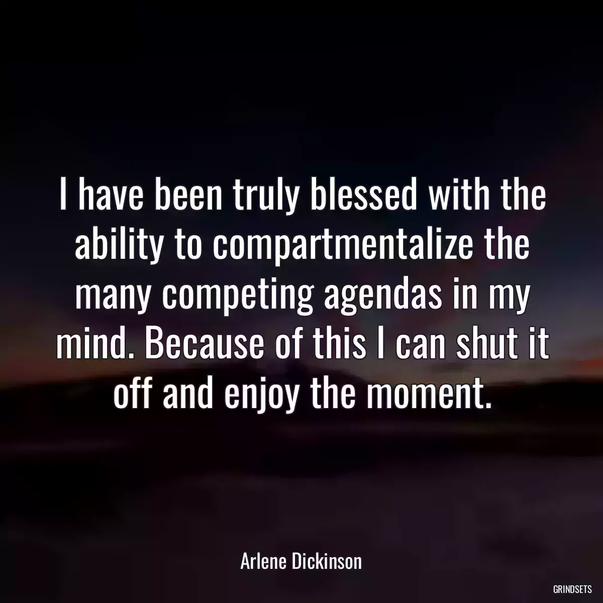 I have been truly blessed with the ability to compartmentalize the many competing agendas in my mind. Because of this I can shut it off and enjoy the moment.