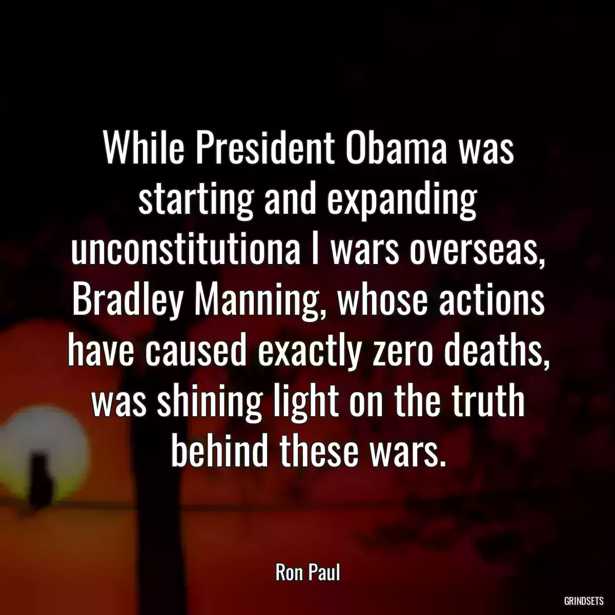 While President Obama was starting and expanding unconstitutiona l wars overseas, Bradley Manning, whose actions have caused exactly zero deaths, was shining light on the truth behind these wars.