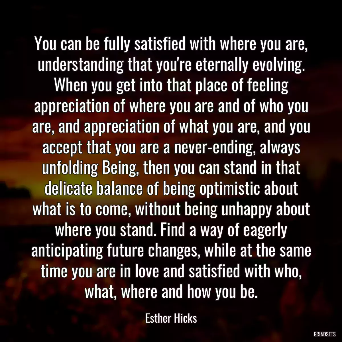 You can be fully satisfied with where you are, understanding that you\'re eternally evolving. When you get into that place of feeling appreciation of where you are and of who you are, and appreciation of what you are, and you accept that you are a never-ending, always unfolding Being, then you can stand in that delicate balance of being optimistic about what is to come, without being unhappy about where you stand. Find a way of eagerly anticipating future changes, while at the same time you are in love and satisfied with who, what, where and how you be.