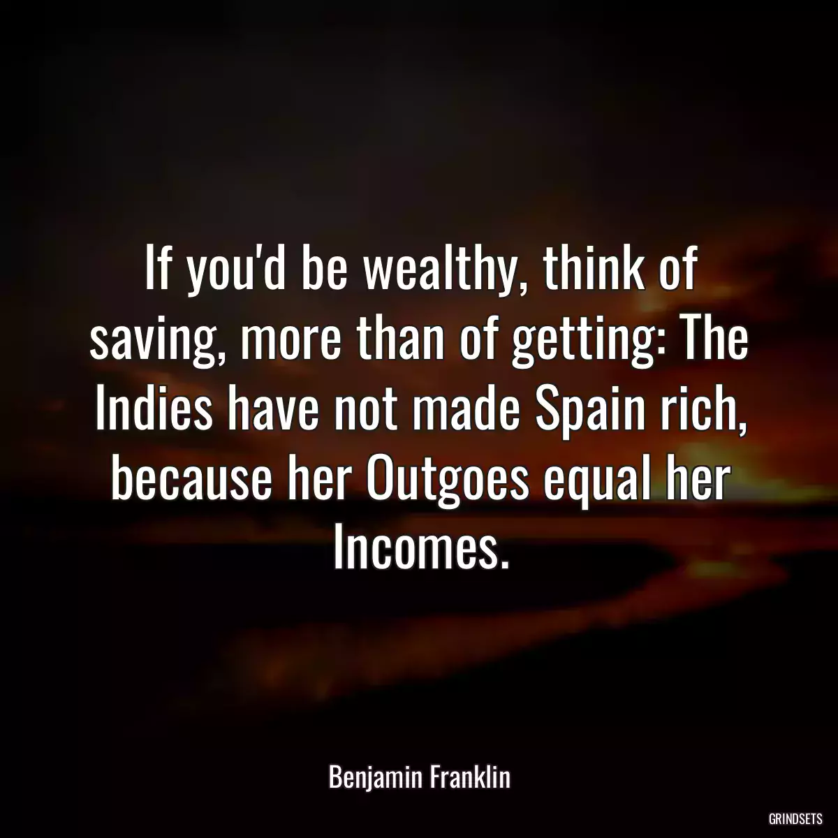 If you\'d be wealthy, think of saving, more than of getting: The Indies have not made Spain rich, because her Outgoes equal her Incomes.