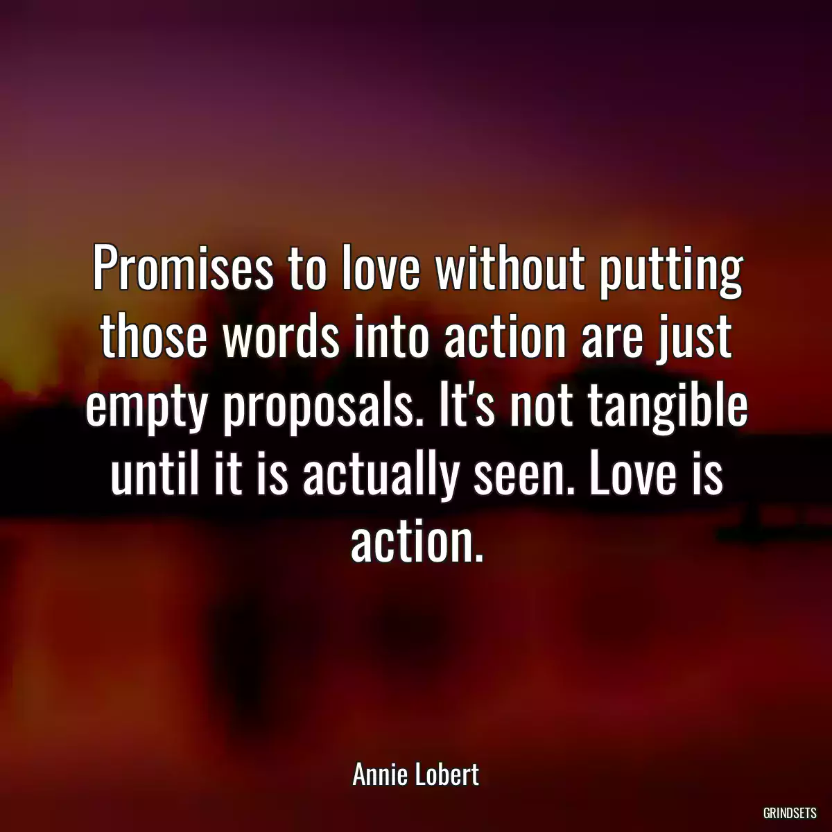 Promises to love without putting those words into action are just empty proposals. It\'s not tangible until it is actually seen. Love is action.