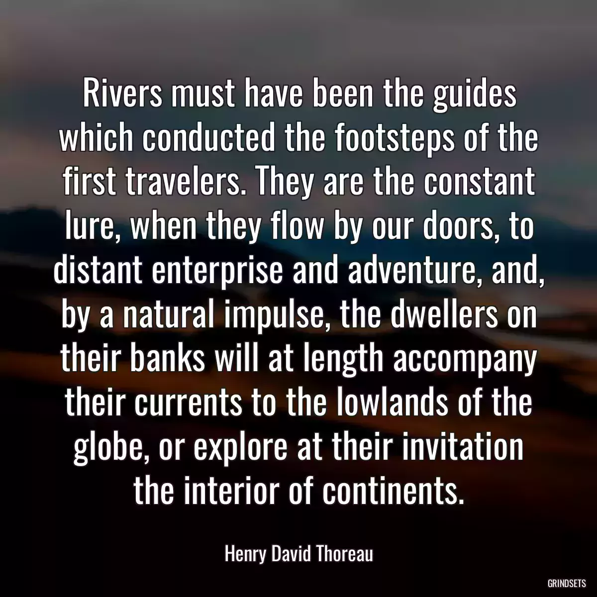 Rivers must have been the guides which conducted the footsteps of the first travelers. They are the constant lure, when they flow by our doors, to distant enterprise and adventure, and, by a natural impulse, the dwellers on their banks will at length accompany their currents to the lowlands of the globe, or explore at their invitation the interior of continents.