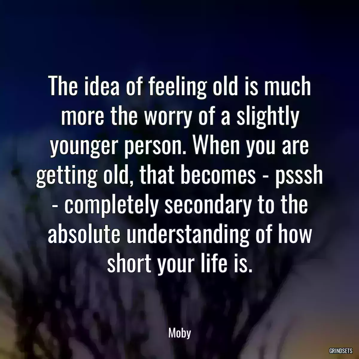 The idea of feeling old is much more the worry of a slightly younger person. When you are getting old, that becomes - psssh - completely secondary to the absolute understanding of how short your life is.