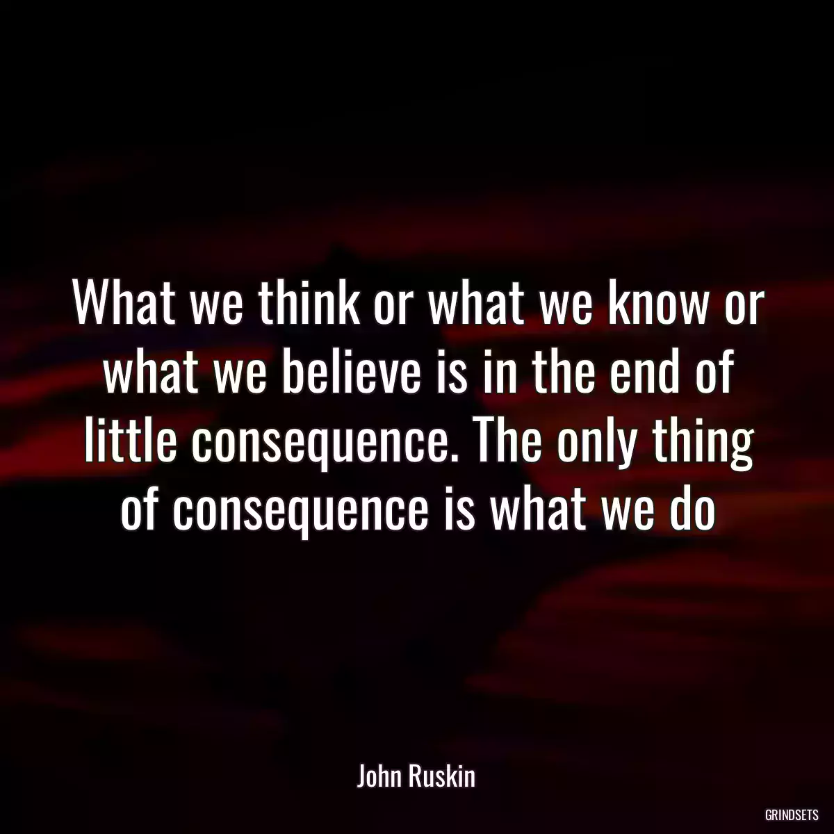 What we think or what we know or what we believe is in the end of little consequence. The only thing of consequence is what we do