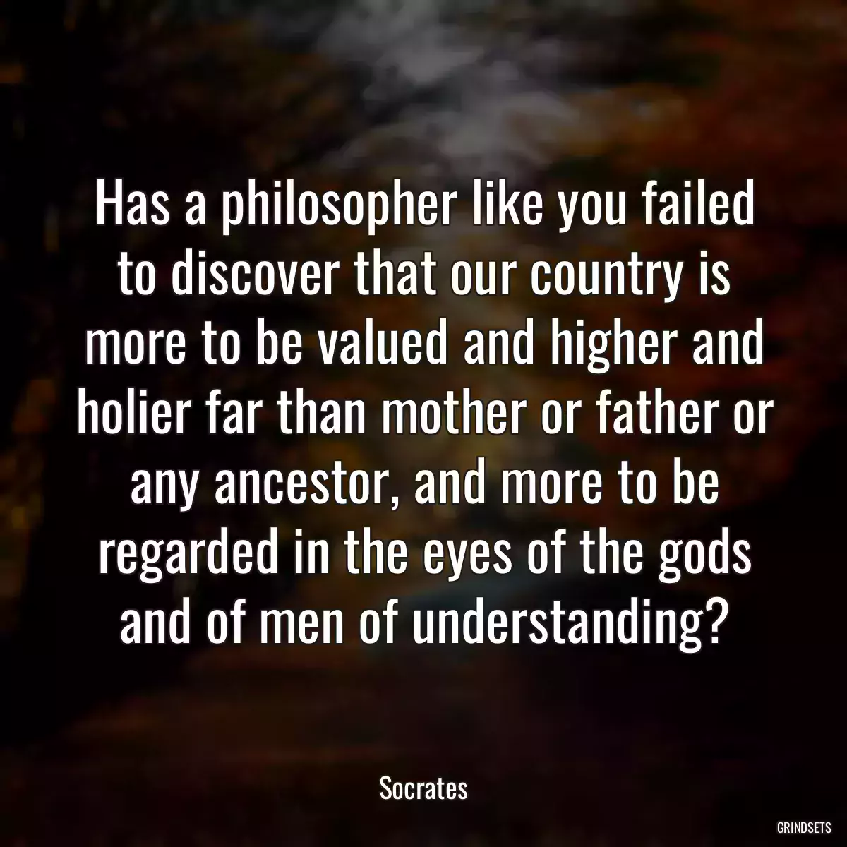 Has a philosopher like you failed to discover that our country is more to be valued and higher and holier far than mother or father or any ancestor, and more to be regarded in the eyes of the gods and of men of understanding?