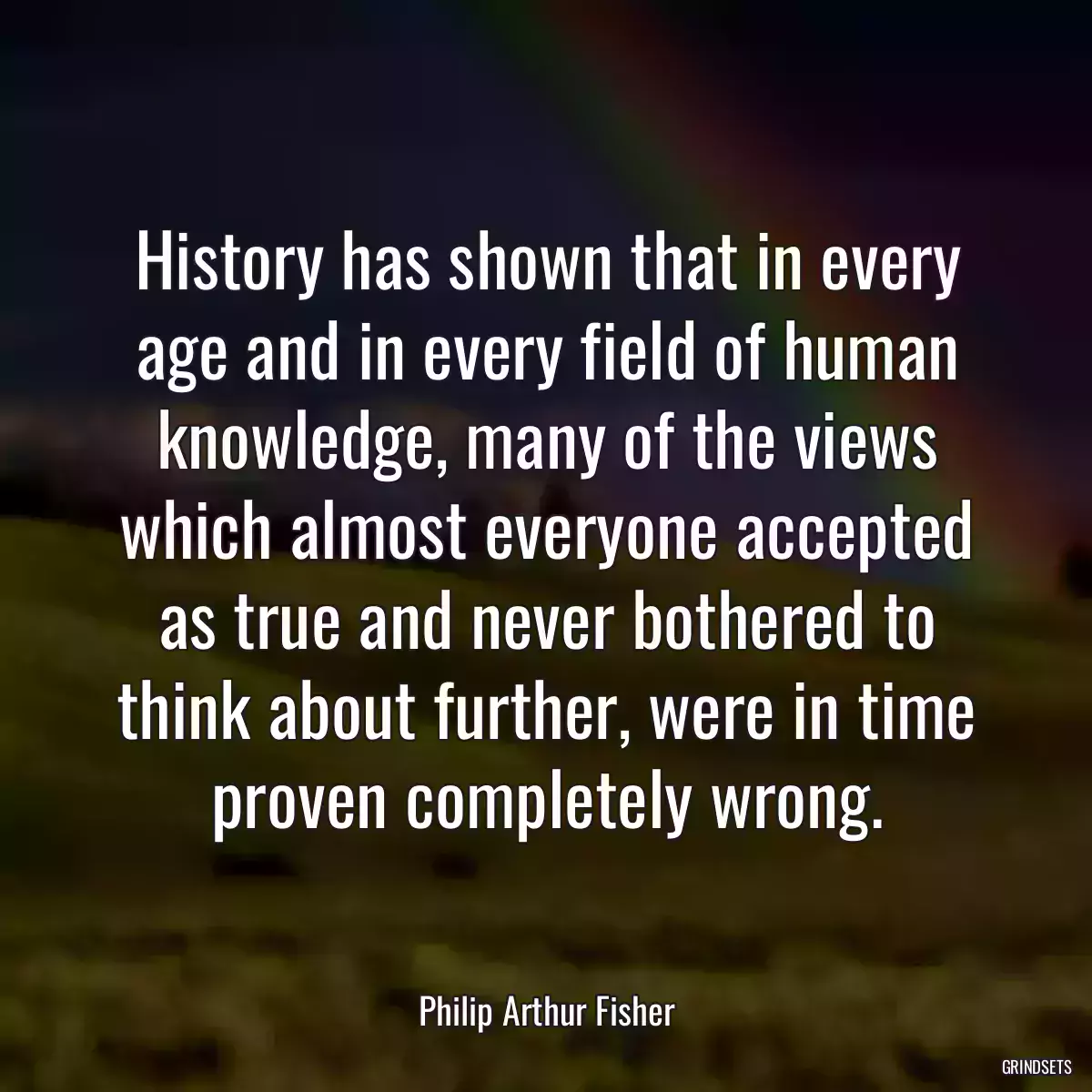 History has shown that in every age and in every field of human knowledge, many of the views which almost everyone accepted as true and never bothered to think about further, were in time proven completely wrong.