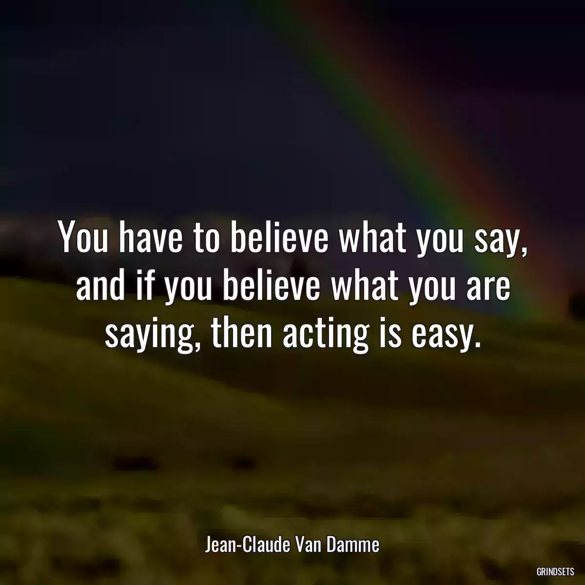 You have to believe what you say, and if you believe what you are saying, then acting is easy.