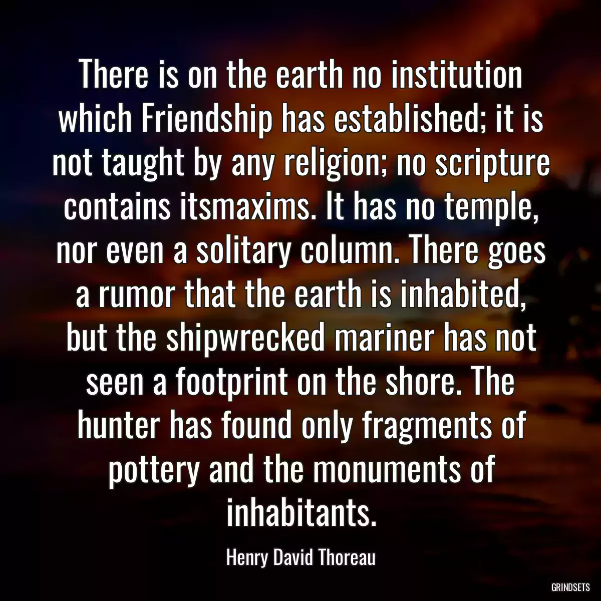 There is on the earth no institution which Friendship has established; it is not taught by any religion; no scripture contains itsmaxims. It has no temple, nor even a solitary column. There goes a rumor that the earth is inhabited, but the shipwrecked mariner has not seen a footprint on the shore. The hunter has found only fragments of pottery and the monuments of inhabitants.