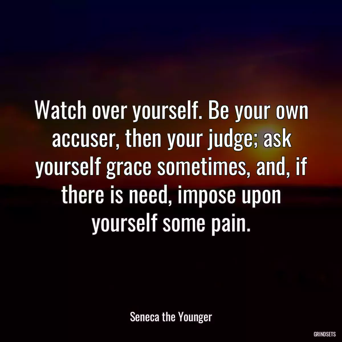 Watch over yourself. Be your own accuser, then your judge; ask yourself grace sometimes, and, if there is need, impose upon yourself some pain.