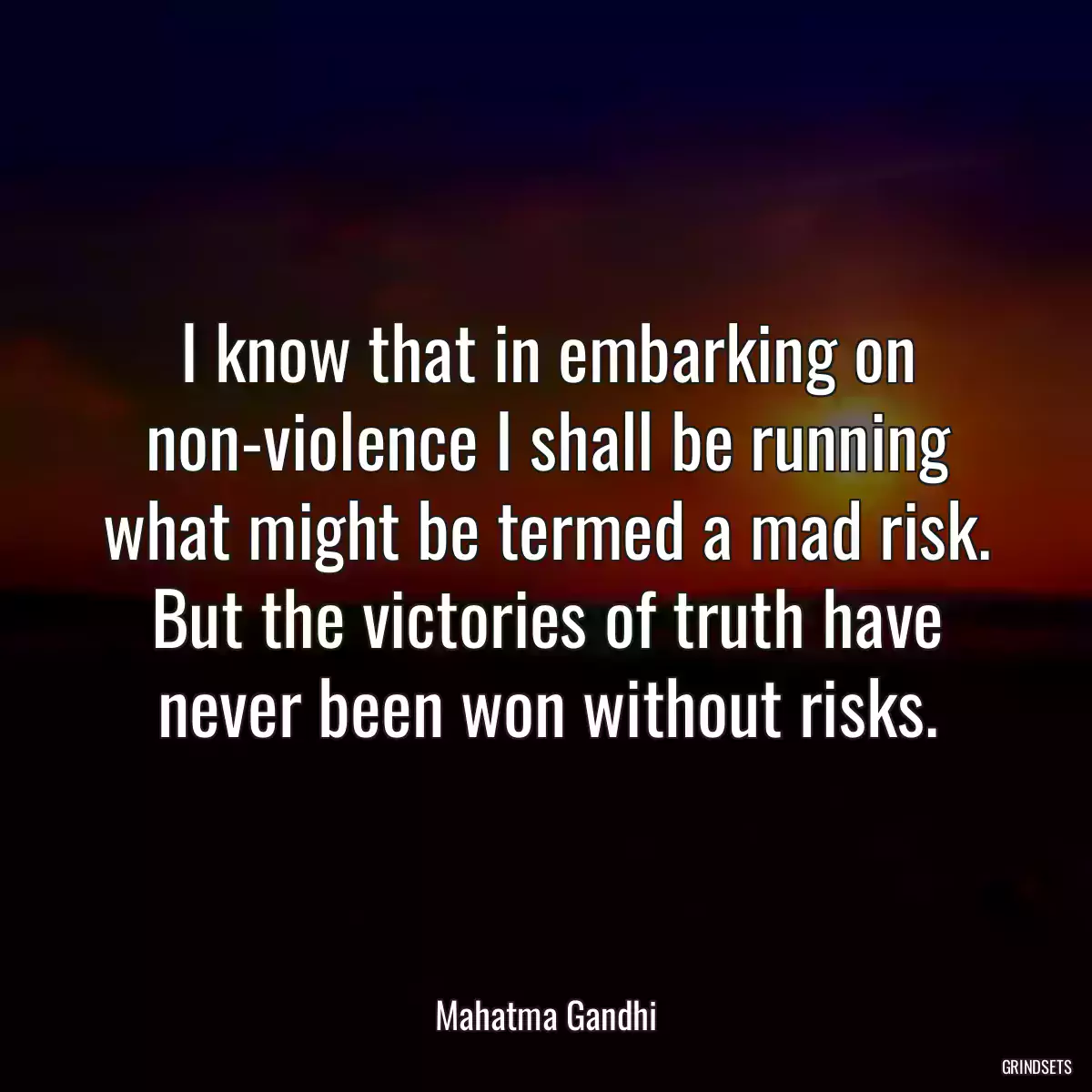 I know that in embarking on non-violence I shall be running what might be termed a mad risk. But the victories of truth have never been won without risks.