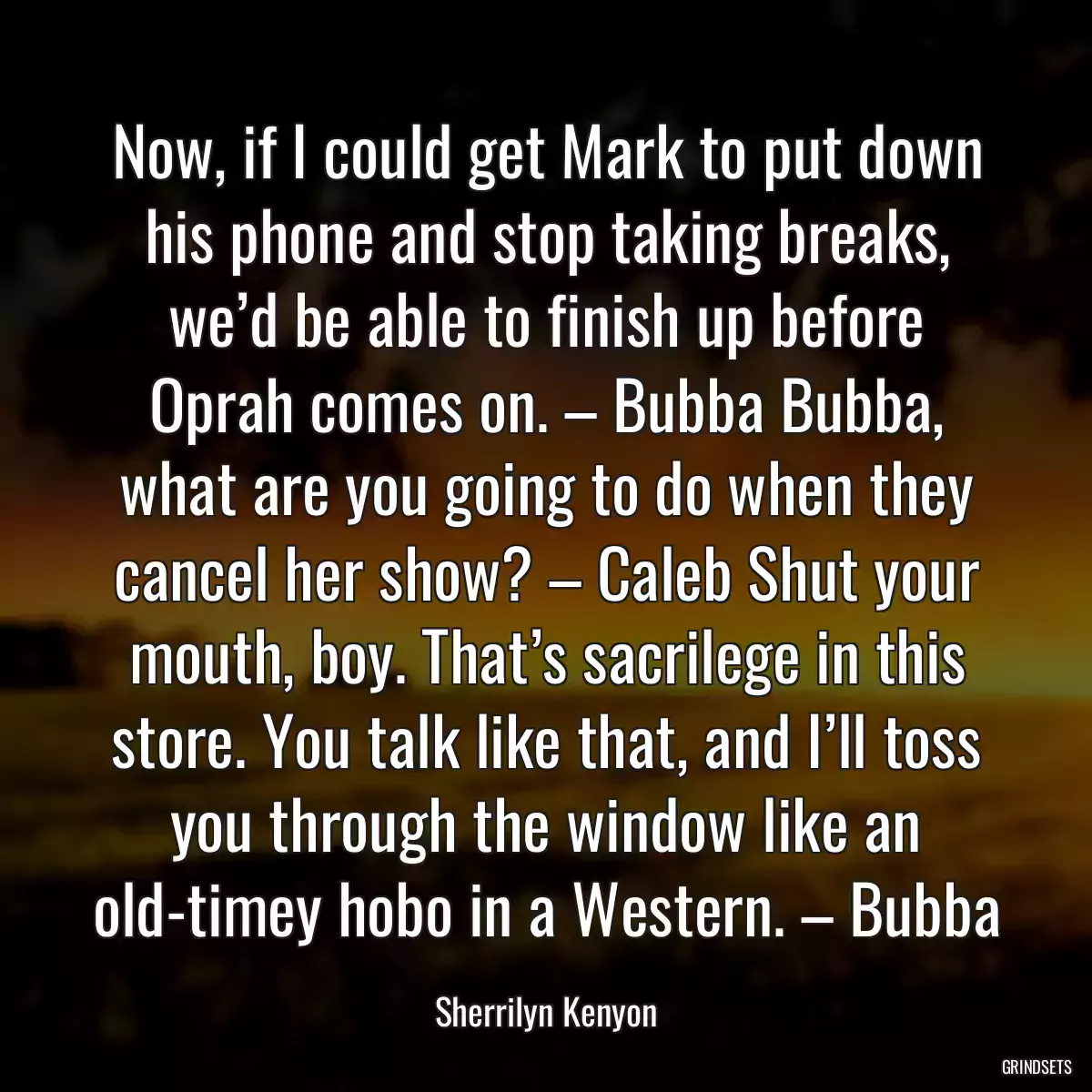 Now, if I could get Mark to put down his phone and stop taking breaks, we’d be able to finish up before Oprah comes on. – Bubba Bubba, what are you going to do when they cancel her show? – Caleb Shut your mouth, boy. That’s sacrilege in this store. You talk like that, and I’ll toss you through the window like an old-timey hobo in a Western. – Bubba