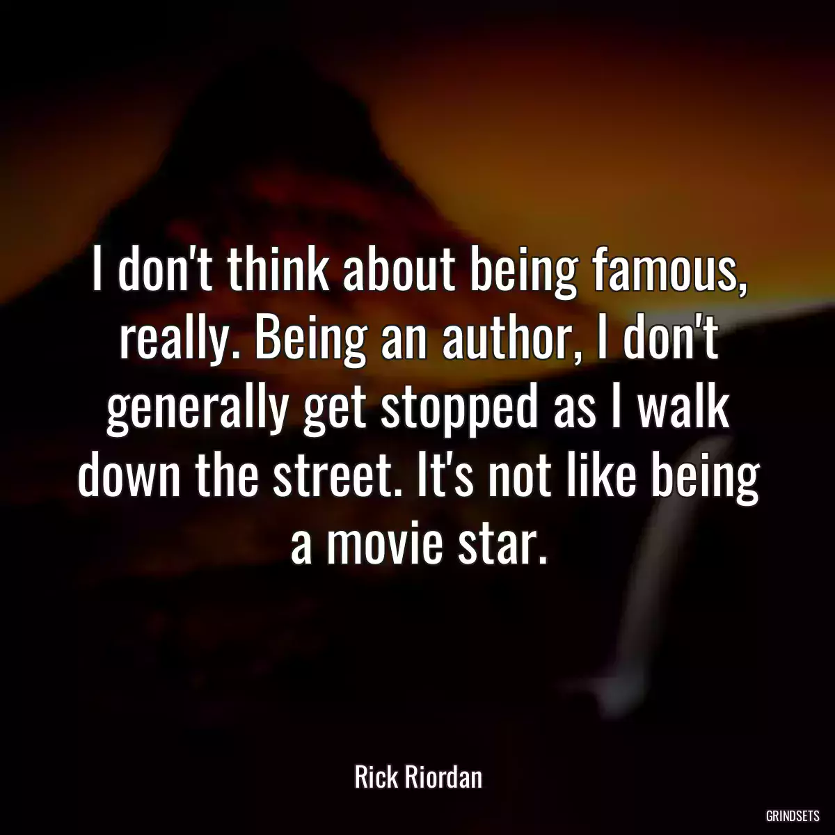 I don\'t think about being famous, really. Being an author, I don\'t generally get stopped as I walk down the street. It\'s not like being a movie star.