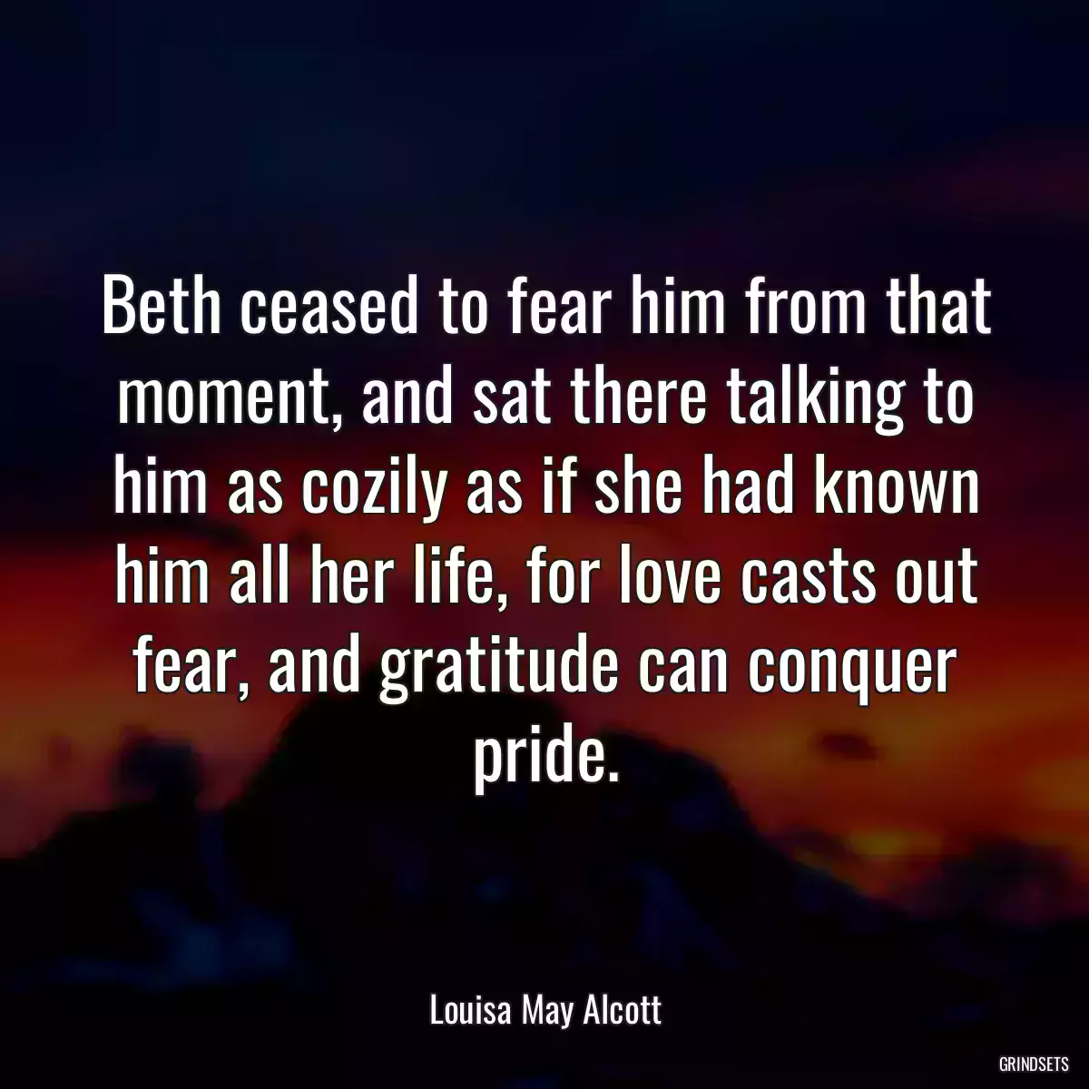 Beth ceased to fear him from that moment, and sat there talking to him as cozily as if she had known him all her life, for love casts out fear, and gratitude can conquer pride.