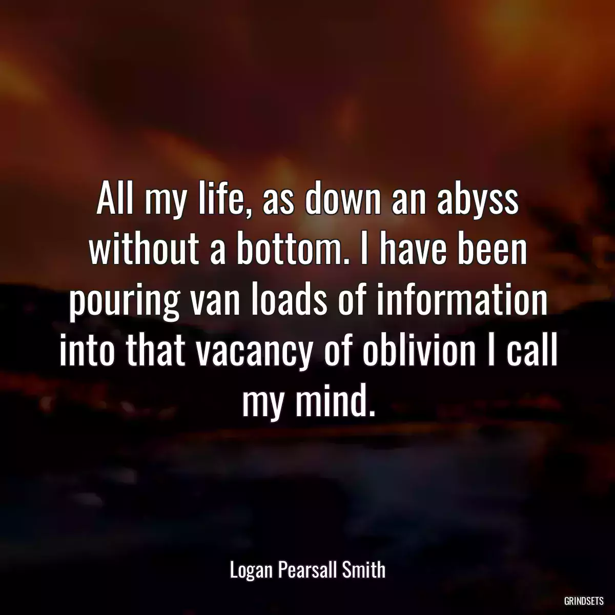 All my life, as down an abyss without a bottom. I have been pouring van loads of information into that vacancy of oblivion I call my mind.