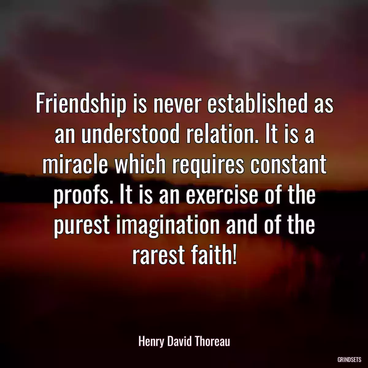 Friendship is never established as an understood relation. It is a miracle which requires constant proofs. It is an exercise of the purest imagination and of the rarest faith!