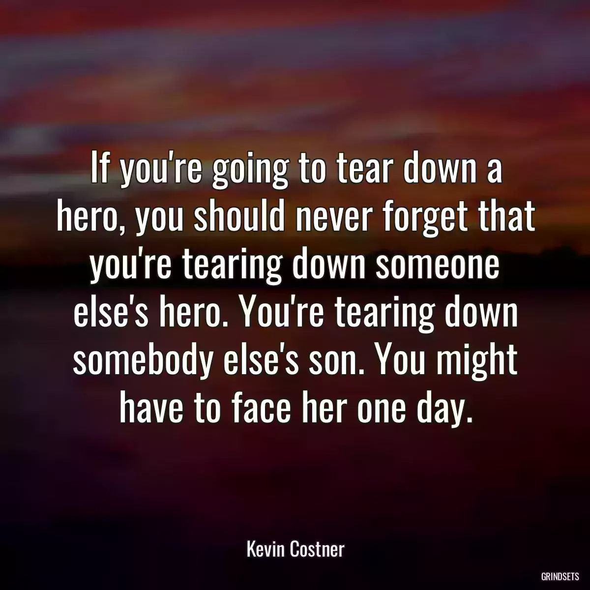 If you\'re going to tear down a hero, you should never forget that you\'re tearing down someone else\'s hero. You\'re tearing down somebody else\'s son. You might have to face her one day.