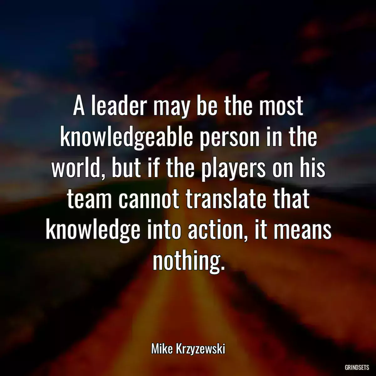 A leader may be the most knowledgeable person in the world, but if the players on his team cannot translate that knowledge into action, it means nothing.