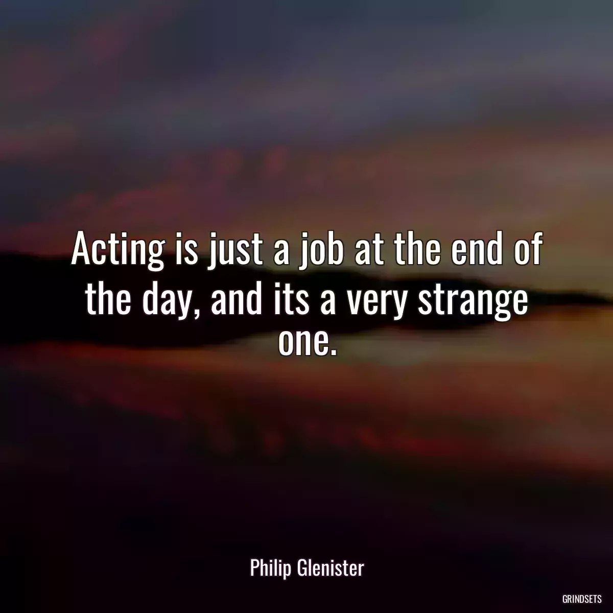 Acting is just a job at the end of the day, and its a very strange one.