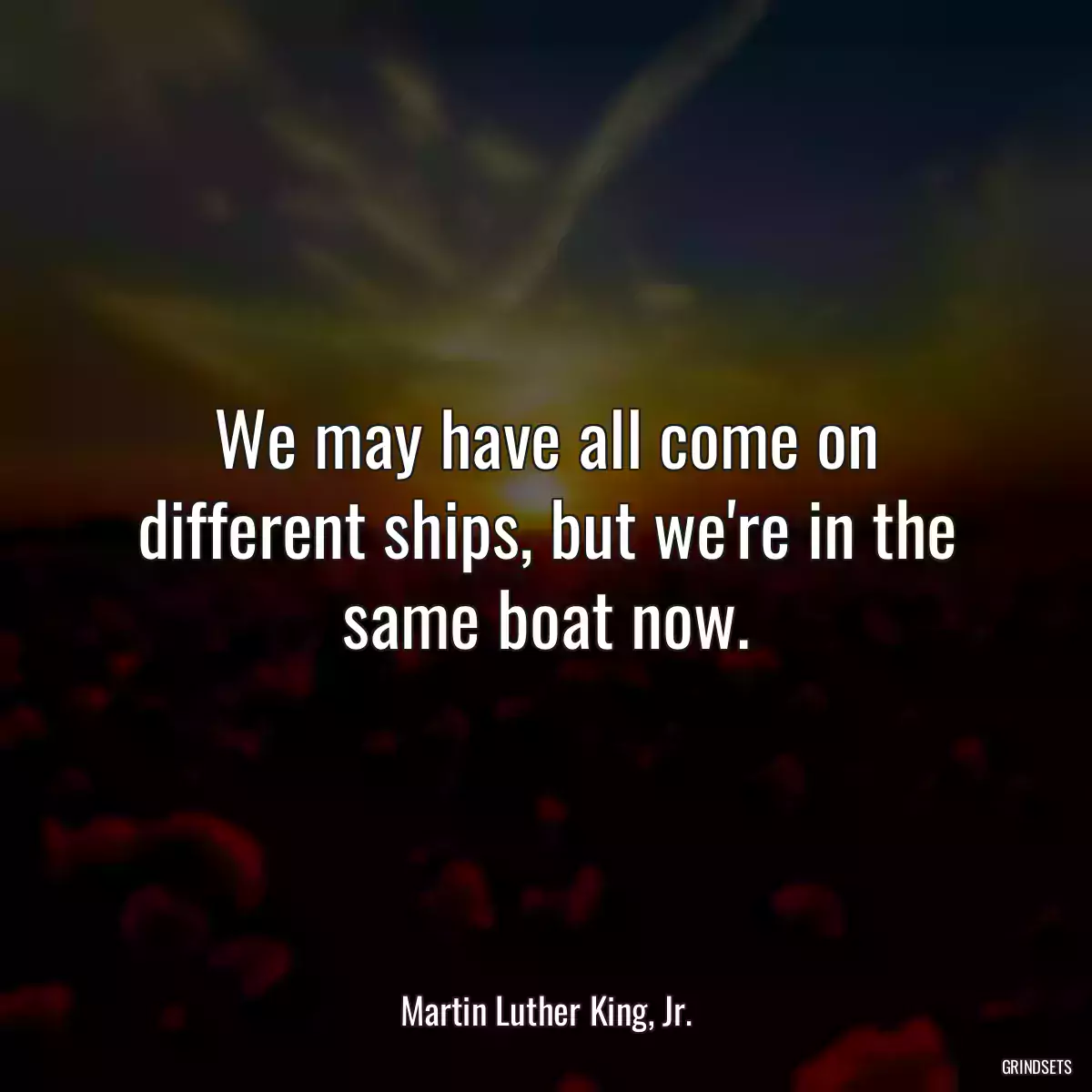 We may have all come on different ships, but we\'re in the same boat now.