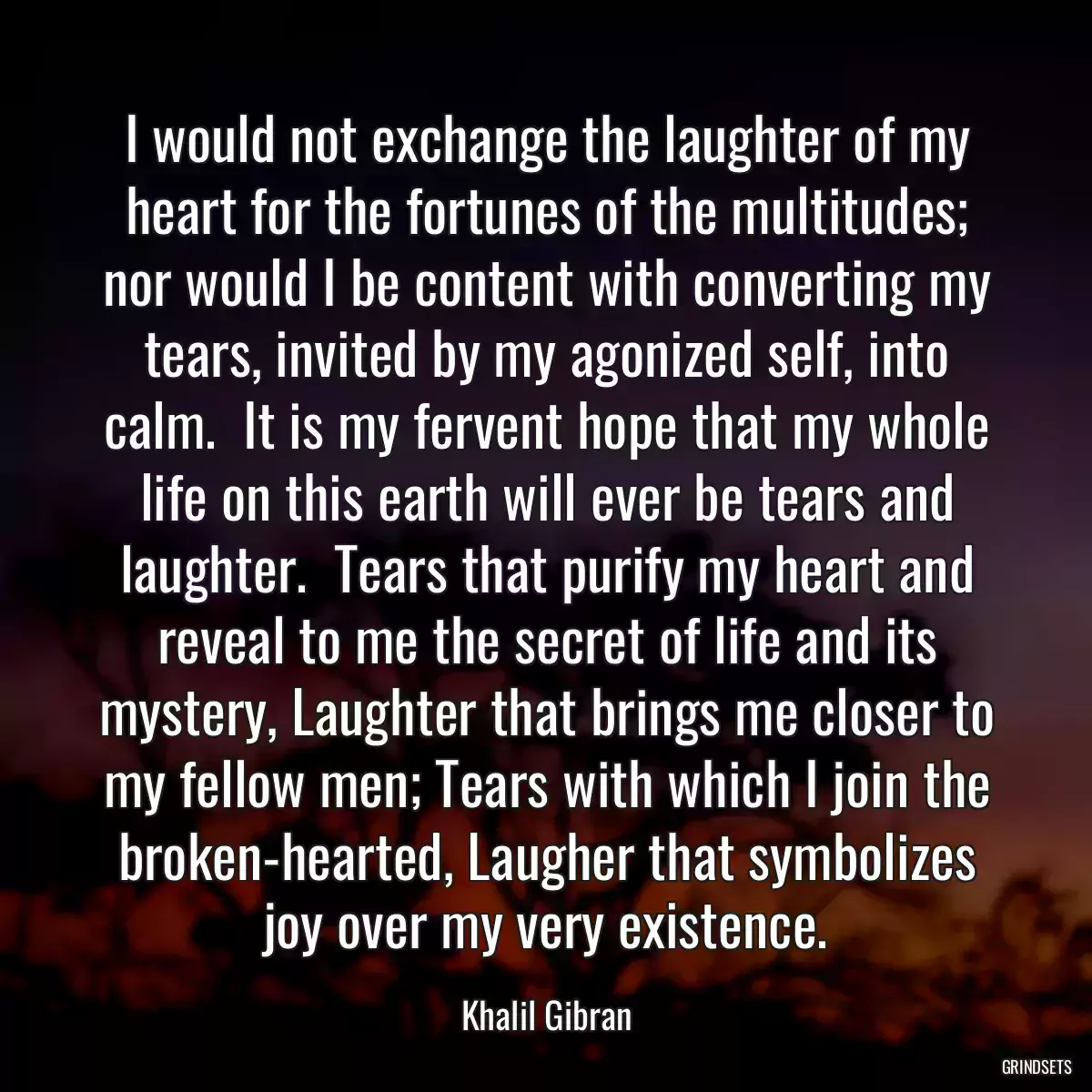 I would not exchange the laughter of my heart for the fortunes of the multitudes; nor would I be content with converting my tears, invited by my agonized self, into calm.  It is my fervent hope that my whole life on this earth will ever be tears and laughter.  Tears that purify my heart and reveal to me the secret of life and its mystery, Laughter that brings me closer to my fellow men; Tears with which I join the broken-hearted, Laugher that symbolizes joy over my very existence.