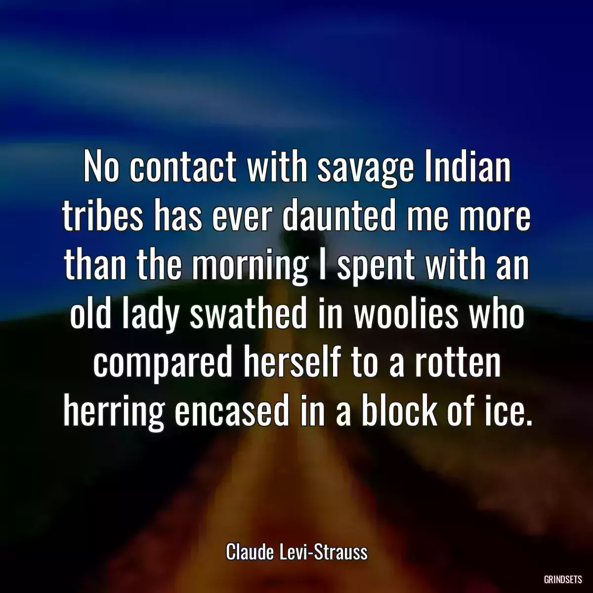 No contact with savage Indian tribes has ever daunted me more than the morning I spent with an old lady swathed in woolies who compared herself to a rotten herring encased in a block of ice.