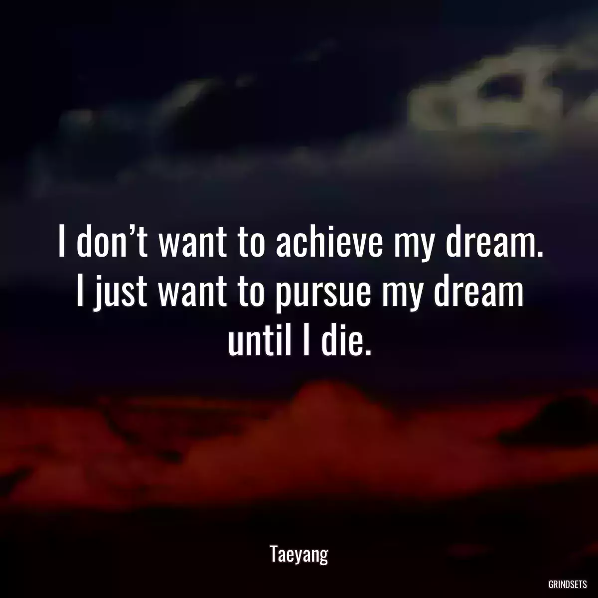 I don’t want to achieve my dream. I just want to pursue my dream until I die.