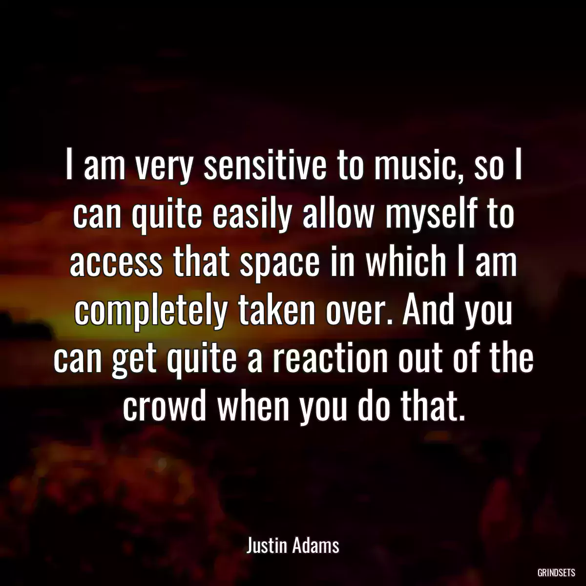 I am very sensitive to music, so I can quite easily allow myself to access that space in which I am completely taken over. And you can get quite a reaction out of the crowd when you do that.