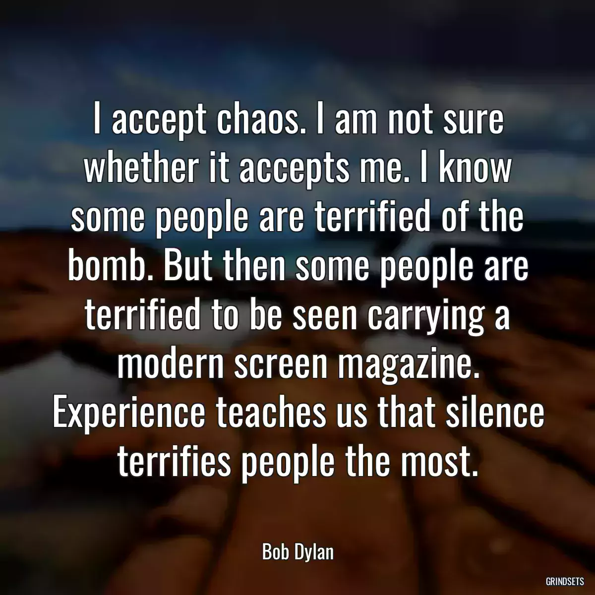 I accept chaos. I am not sure whether it accepts me. I know some people are terrified of the bomb. But then some people are terrified to be seen carrying a modern screen magazine. Experience teaches us that silence terrifies people the most.