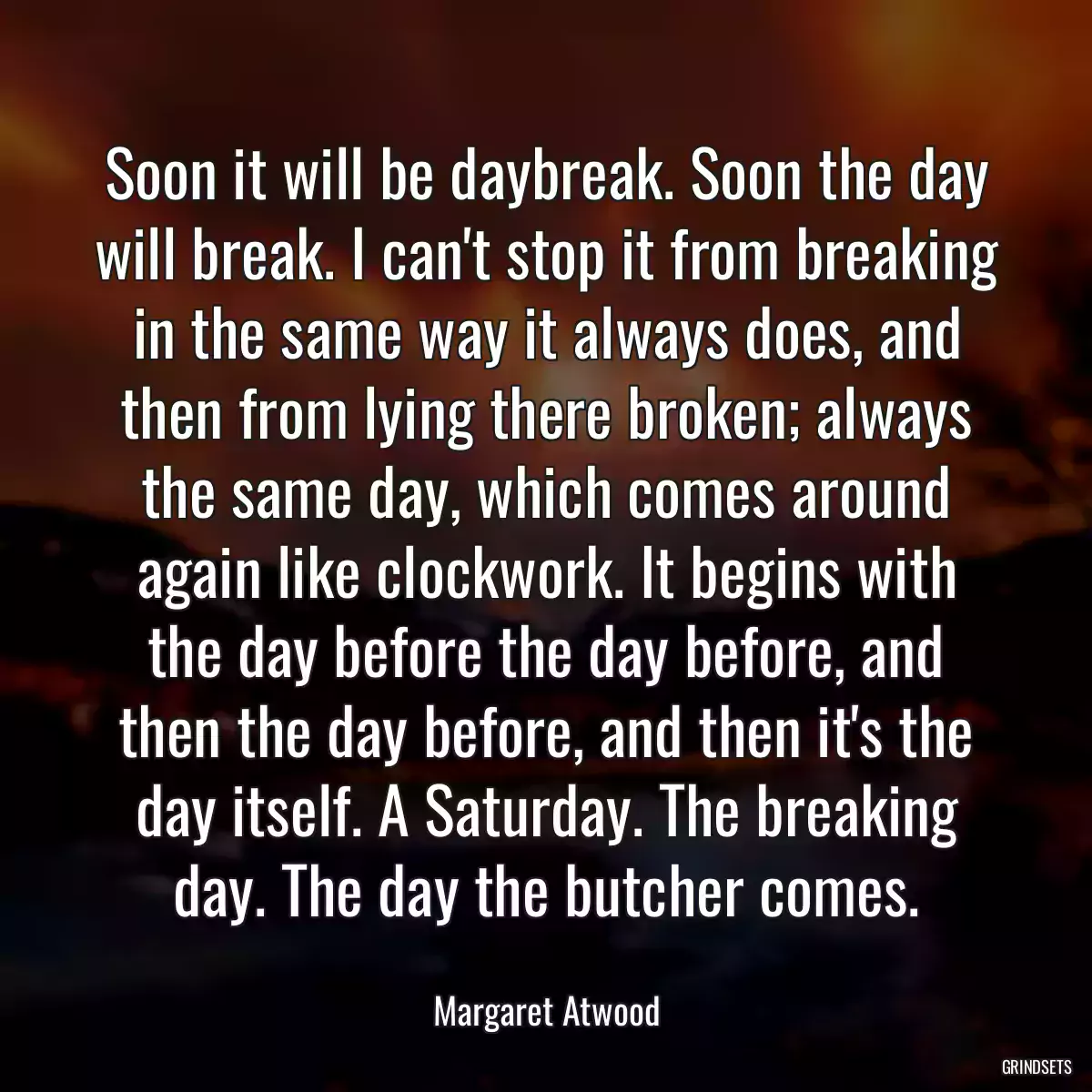 Soon it will be daybreak. Soon the day will break. I can\'t stop it from breaking in the same way it always does, and then from lying there broken; always the same day, which comes around again like clockwork. It begins with the day before the day before, and then the day before, and then it\'s the day itself. A Saturday. The breaking day. The day the butcher comes.