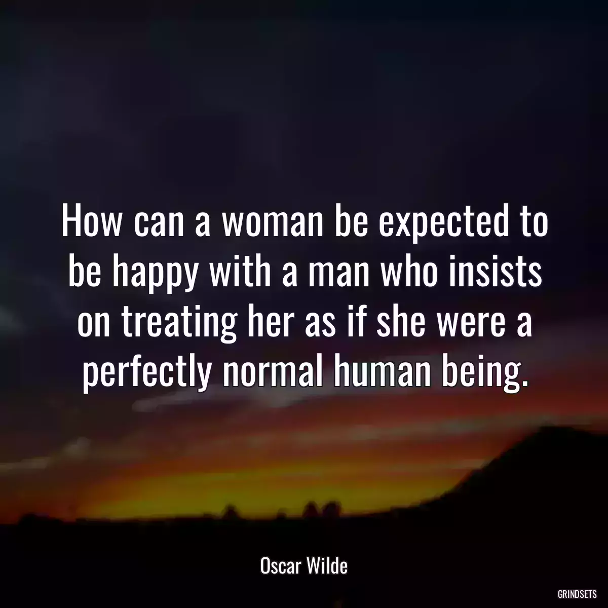 How can a woman be expected to be happy with a man who insists on treating her as if she were a perfectly normal human being.