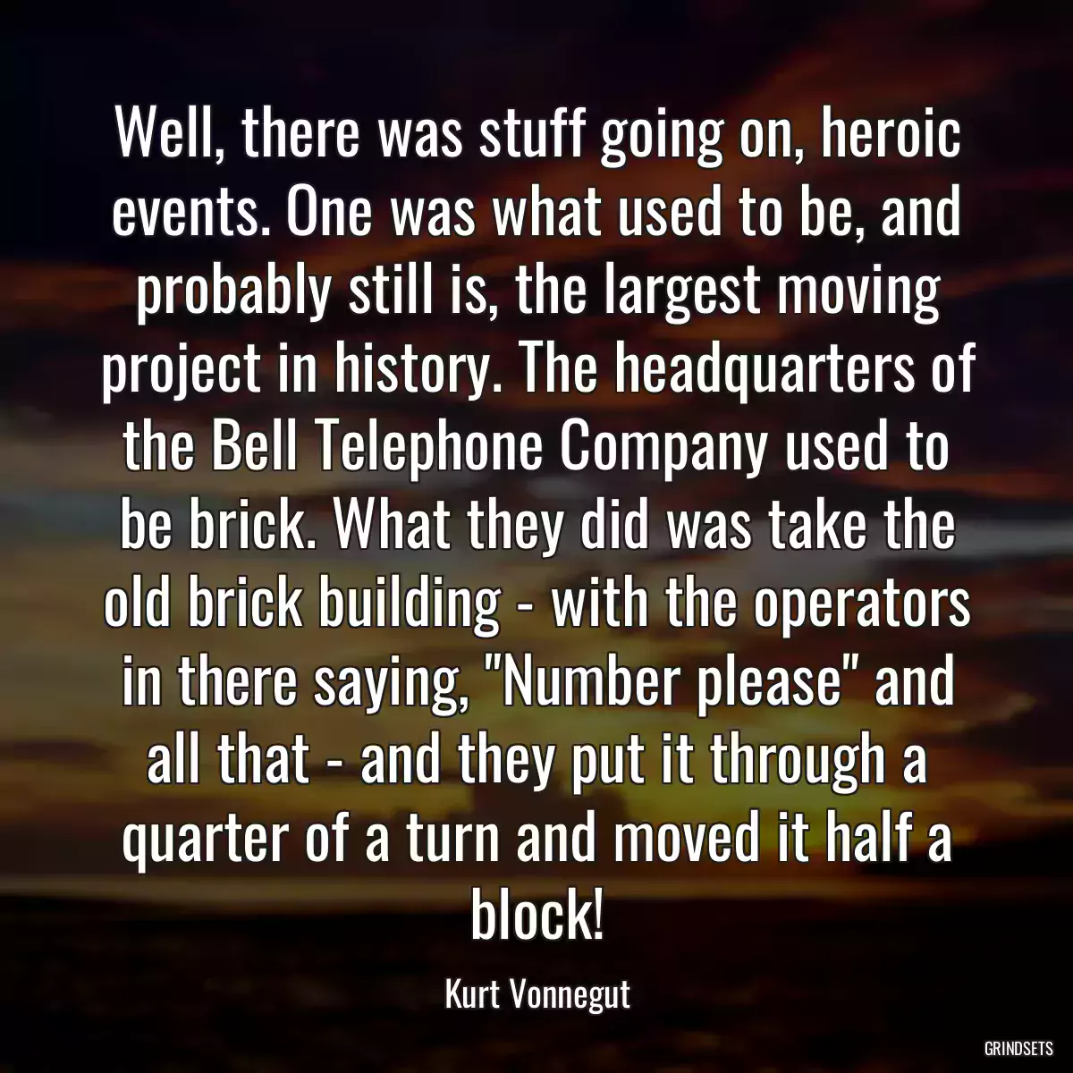 Well, there was stuff going on, heroic events. One was what used to be, and probably still is, the largest moving project in history. The headquarters of the Bell Telephone Company used to be brick. What they did was take the old brick building - with the operators in there saying, \