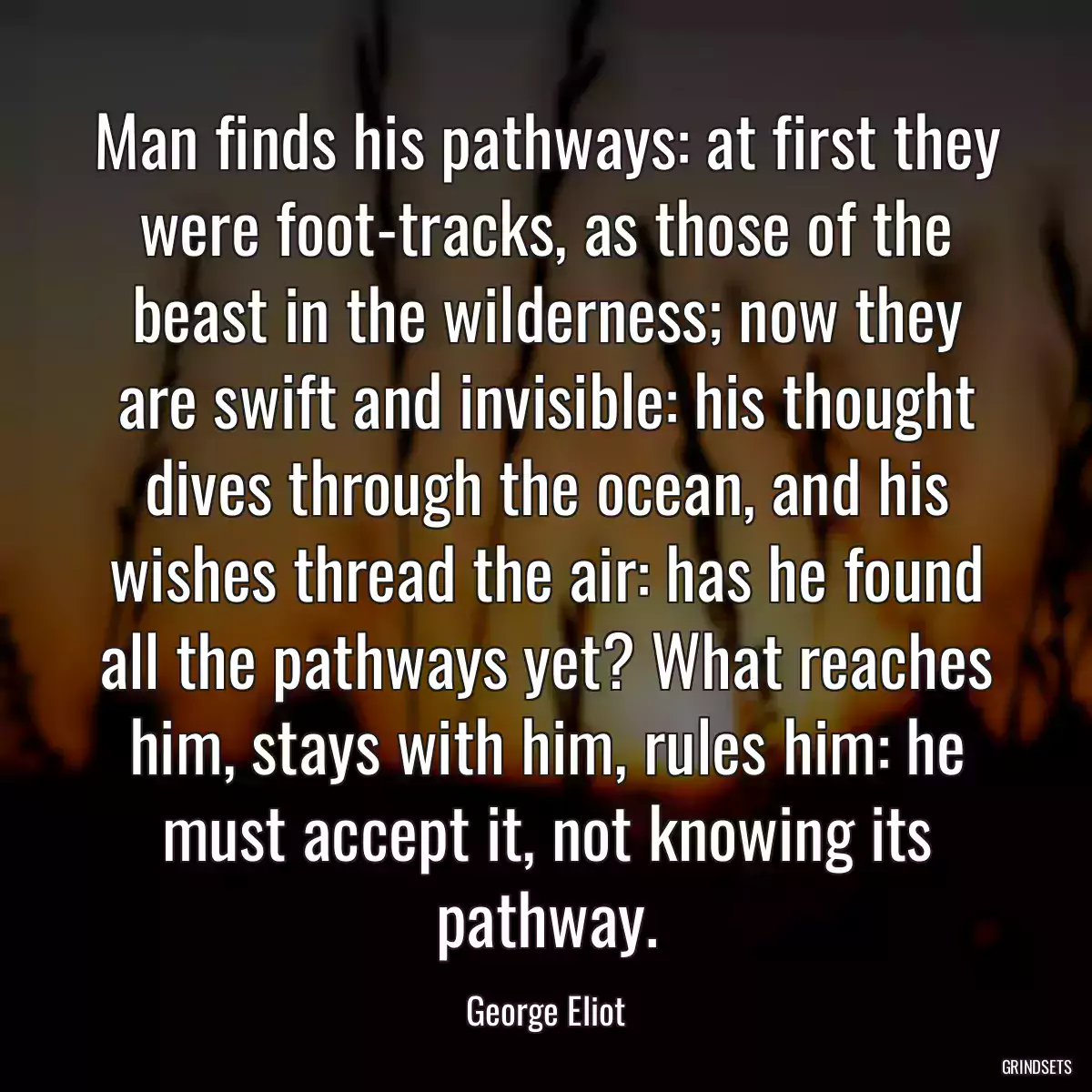 Man finds his pathways: at first they were foot-tracks, as those of the beast in the wilderness; now they are swift and invisible: his thought dives through the ocean, and his wishes thread the air: has he found all the pathways yet? What reaches him, stays with him, rules him: he must accept it, not knowing its pathway.