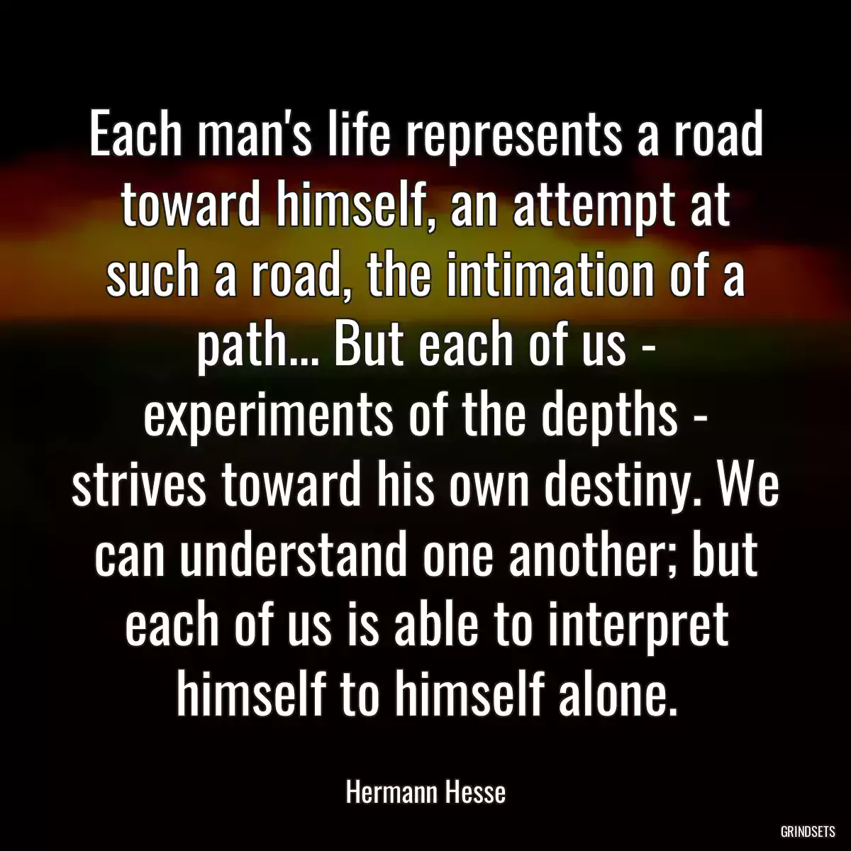 Each man\'s life represents a road toward himself, an attempt at such a road, the intimation of a path... But each of us - experiments of the depths - strives toward his own destiny. We can understand one another; but each of us is able to interpret himself to himself alone.