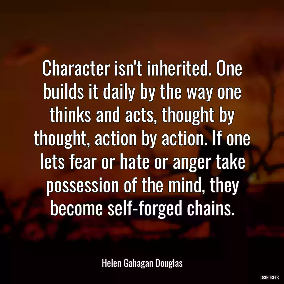 Character isn\'t inherited. One builds it daily by the way one thinks and acts, thought by thought, action by action. If one lets fear or hate or anger take possession of the mind, they become self-forged chains.