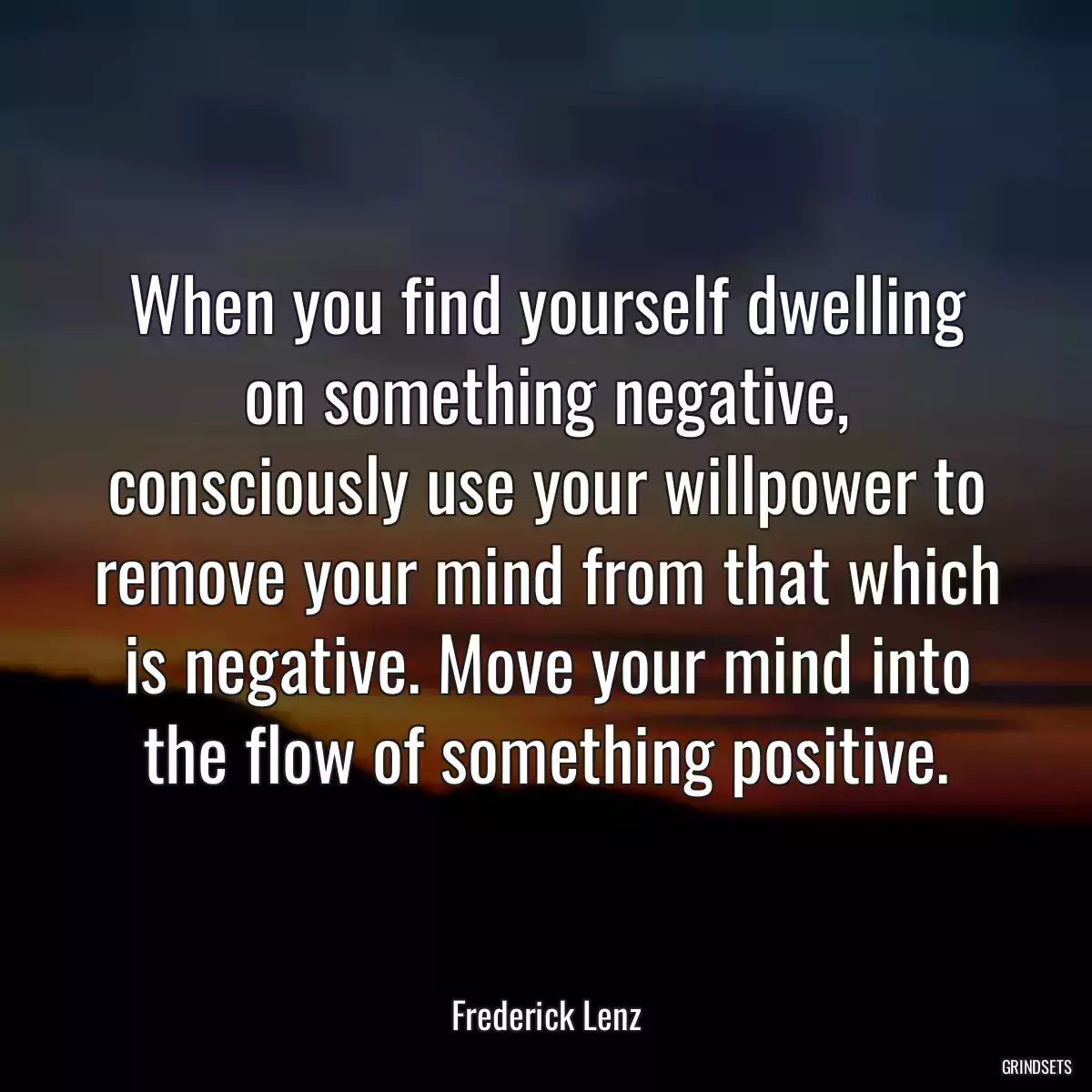 When you find yourself dwelling on something negative, consciously use your willpower to remove your mind from that which is negative. Move your mind into the flow of something positive.