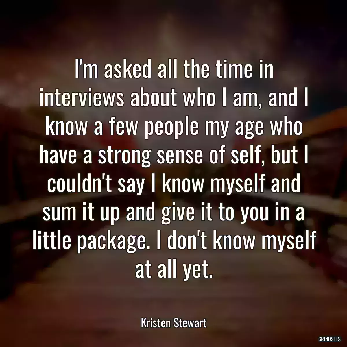 I\'m asked all the time in interviews about who I am, and I know a few people my age who have a strong sense of self, but I couldn\'t say I know myself and sum it up and give it to you in a little package. I don\'t know myself at all yet.