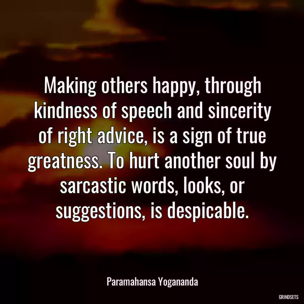 Making others happy, through kindness of speech and sincerity of right advice, is a sign of true greatness. To hurt another soul by sarcastic words, looks, or suggestions, is despicable.