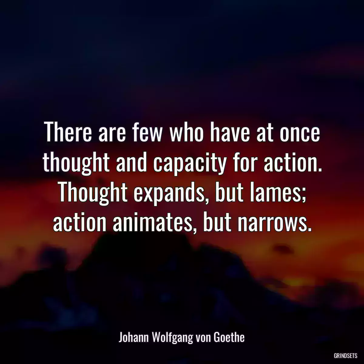 There are few who have at once thought and capacity for action. Thought expands, but lames; action animates, but narrows.