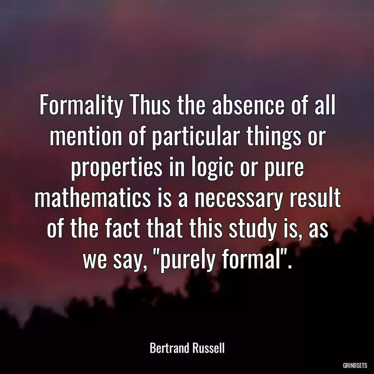 Formality Thus the absence of all mention of particular things or properties in logic or pure mathematics is a necessary result of the fact that this study is, as we say, \