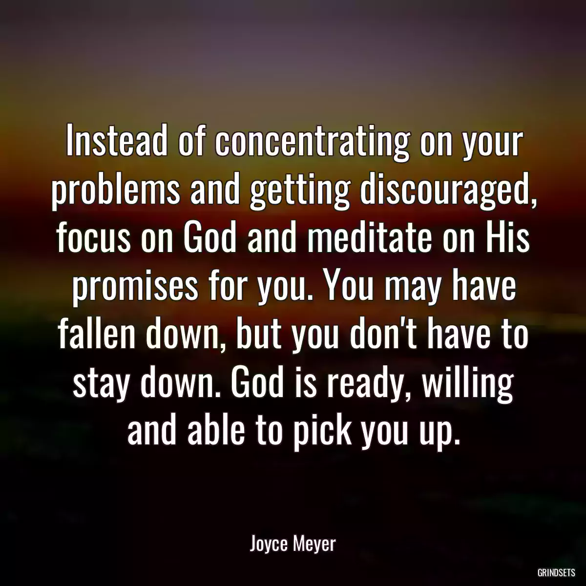 Instead of concentrating on your problems and getting discouraged, focus on God and meditate on His promises for you. You may have fallen down, but you don\'t have to stay down. God is ready, willing and able to pick you up.