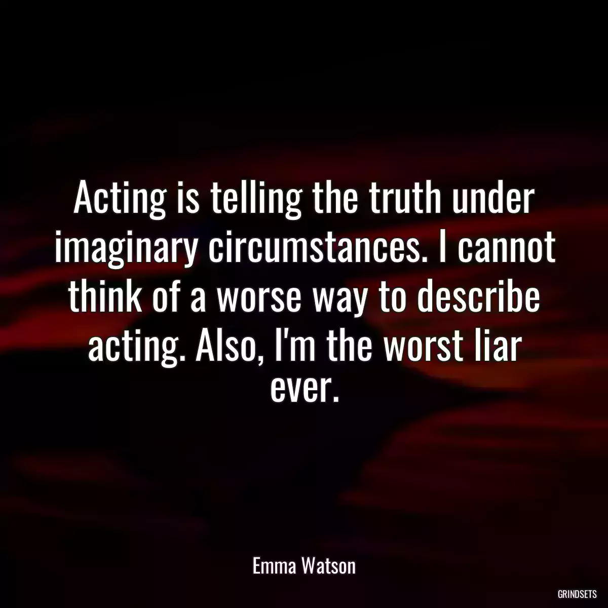 Acting is telling the truth under imaginary circumstances. I cannot think of a worse way to describe acting. Also, I\'m the worst liar ever.